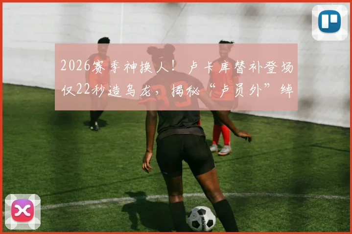 2026赛季神换人！卢卡库替补登场仅22秒造乌龙，揭秘“卢员外”绰号由来与场上价值