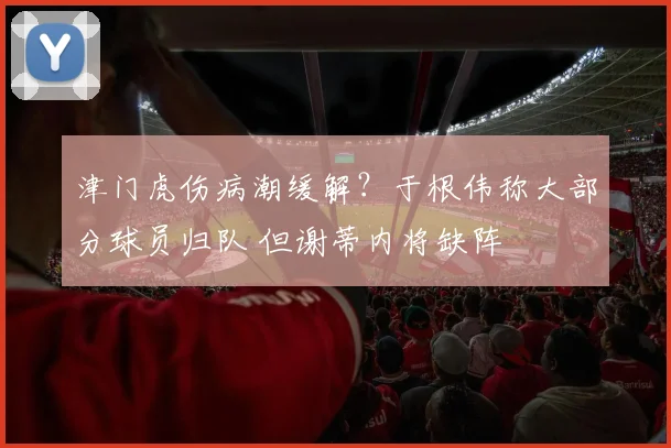津门虎伤病潮缓解？于根伟称大部分球员归队 但谢蒂内将缺阵