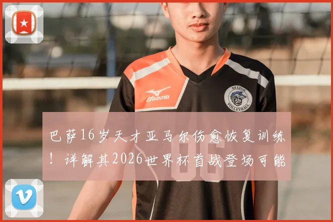 巴萨16岁天才亚马尔伤愈恢复训练!详解其2026世界杯首战登场可能性、对西班牙队战术影响及潜在风险