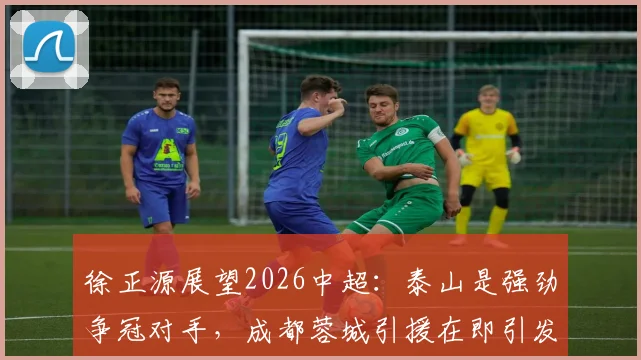 徐正源展望2026中超：泰山是强劲争冠对手，成都蓉城引援在即引发关注