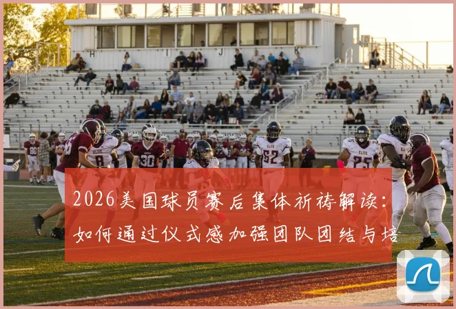 2026美国球员赛后集体祈祷解读：如何通过仪式感加强团队团结与培养球员牺牲精神