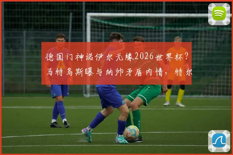 德国门神诺伊尔无缘2026世界杯?马特乌斯曝与纳帅矛盾内情,特尔施特根或成首发人选分析