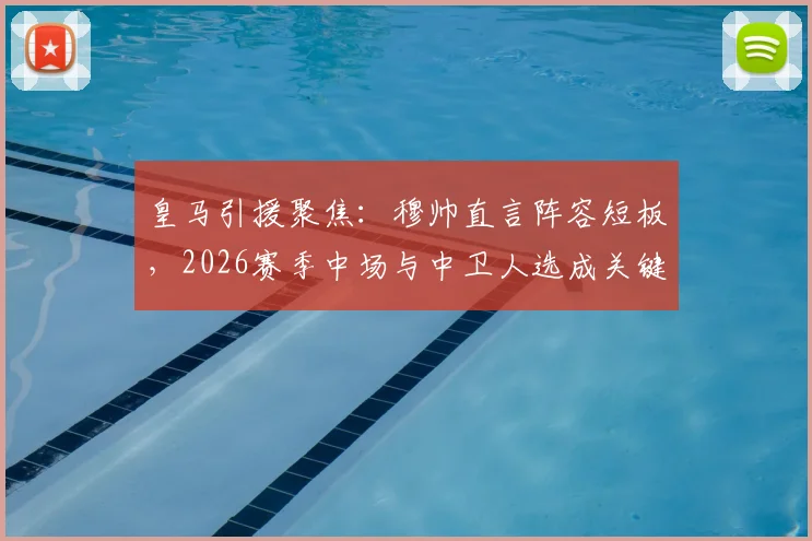 皇马引援聚焦:穆帅直言阵容短板,2026赛季中场与中卫人选成关键