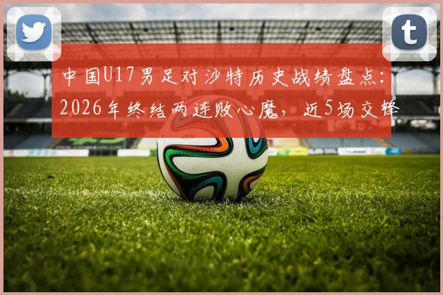 中国U17男足对沙特历史战绩盘点:2026年终结两连败心魔,近5场交锋记录与翻身关键解读