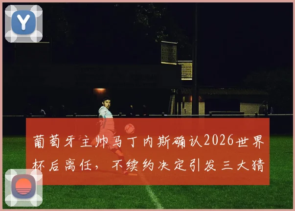 葡萄牙主帅马丁内斯确认2026世界杯后离任，不续约决定引发三大猜想：继任者、战术与C罗时代落幕
