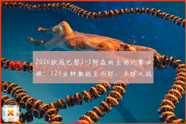 2026欧冠巴黎1-1阿森纳全场比赛回顾：120分钟激战至加时，点球大战决定最终胜负走向