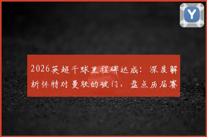 2026英超千球里程碑达成:深度解析怀特对曼联的破门,盘点历届赛季千球经典时刻